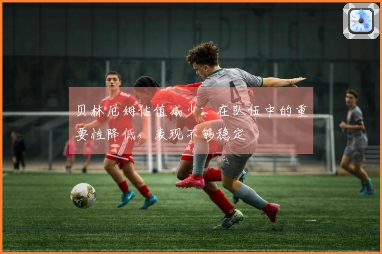 贝林厄姆估值减少：在队伍中的重要性降低，表现不够稳定
