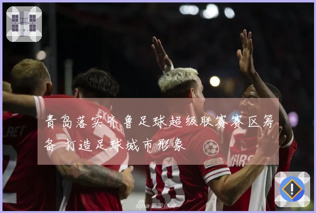 青岛落实齐鲁足球超级联赛赛区筹备 打造足球城市形象