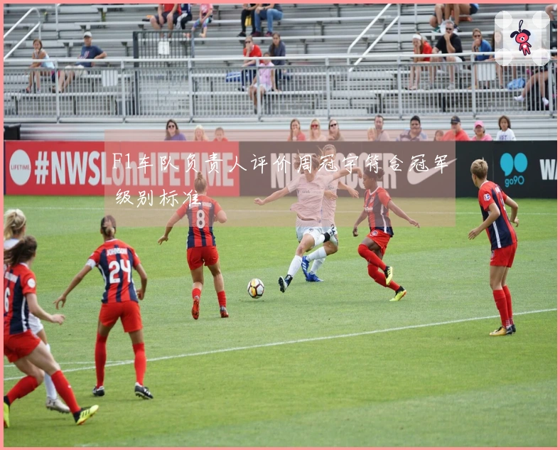 F1车队负责人评价周冠宇符合冠军级别标准