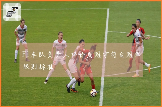 F1车队负责人评价周冠宇符合冠军级别标准