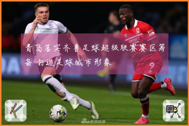 青岛落实齐鲁足球超级联赛赛区筹备 打造足球城市形象