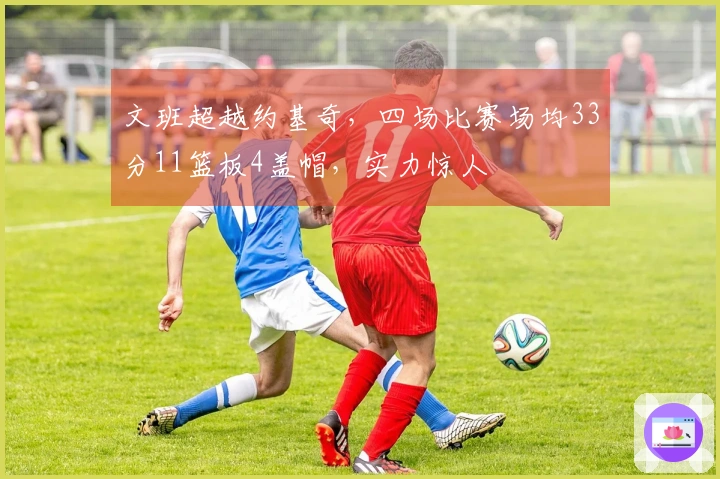 文班超越约基奇，四场比赛场均33分11篮板4盖帽，实力惊人