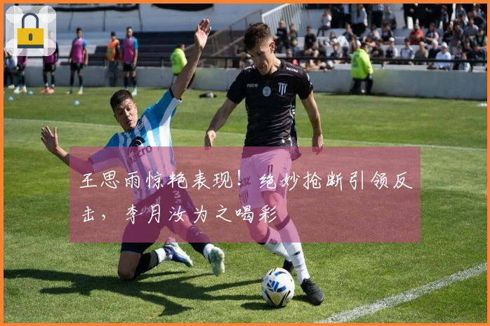 王思雨惊艳表现！绝妙抢断引领反击，李月汝为之喝彩