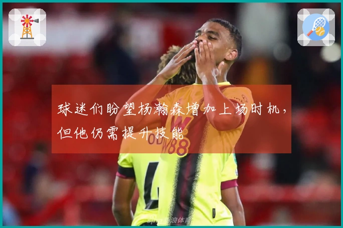 球迷们盼望杨瀚森增加上场时机，但他仍需提升技能