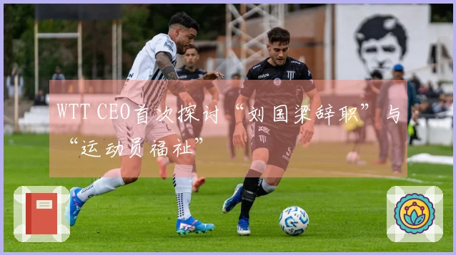 WTT CEO首次探讨“刘国梁辞职”与“运动员福祉”