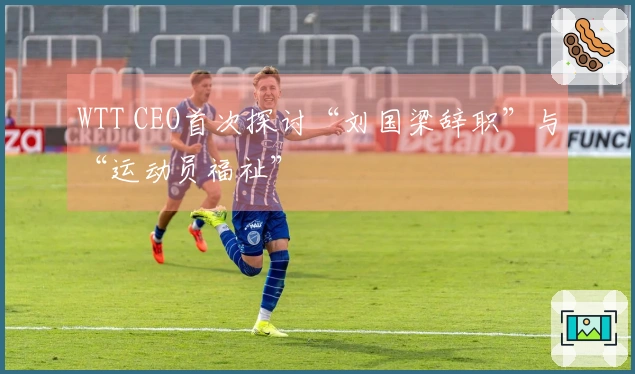 WTT CEO首次探讨“刘国梁辞职”与“运动员福祉”