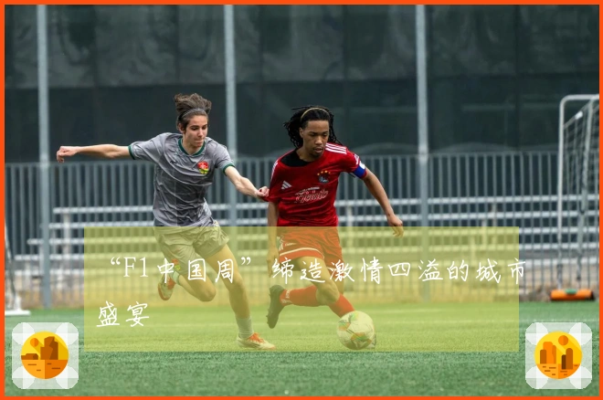 “F1中国周”缔造激情四溢的城市盛宴